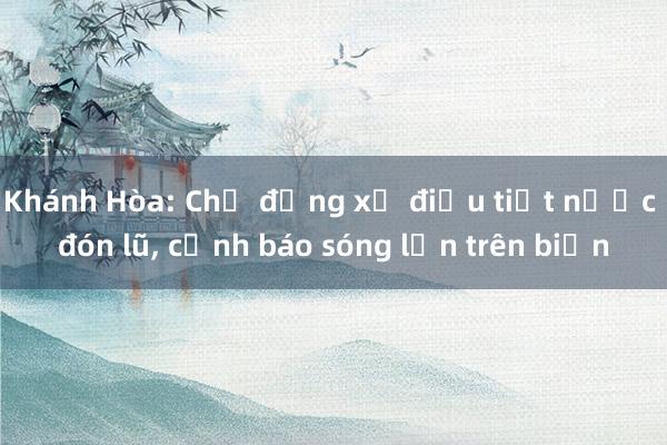 Khánh Hòa: Chủ động xả điều tiết nước đón lũ, cảnh báo sóng lớn trên biển