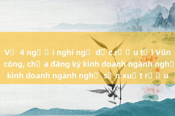 Vụ 4 người nghi ngộ độc rượu tại Vũng Tàu: Cơ sở thủ công, chưa đăng ký kinh doanh ngành nghề sản xuất rượu