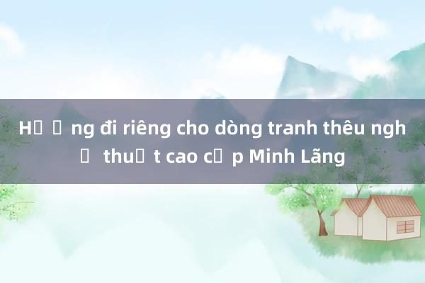 Hướng đi riêng cho dòng tranh thêu nghệ thuật cao cấp Minh Lãng