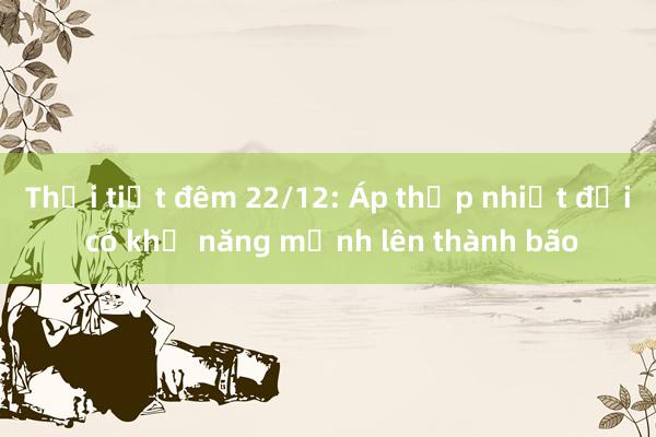 Thời tiết đêm 22/12: Áp thấp nhiệt đới có khả năng mạnh lên thành bão