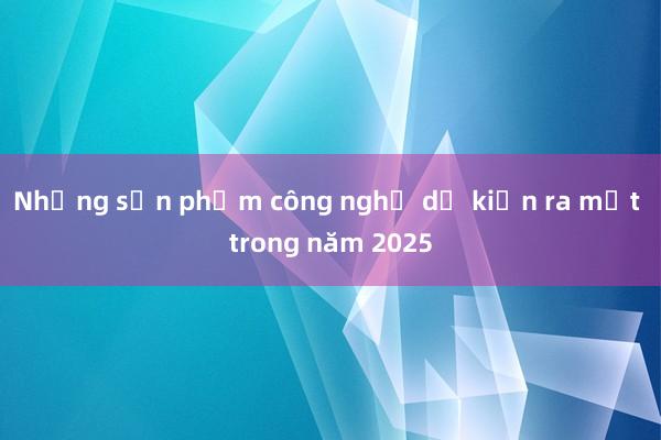 Những sản phẩm công nghệ dự kiến ra mắt trong năm 2025